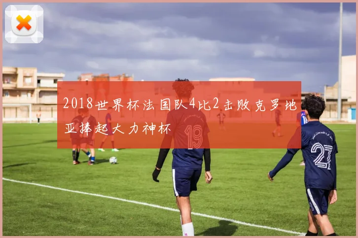 2018世界杯法国队4比2击败克罗地亚捧起大力神杯