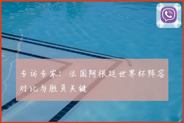 专访专家:法国阿根廷世界杯阵容对比与胜负关键