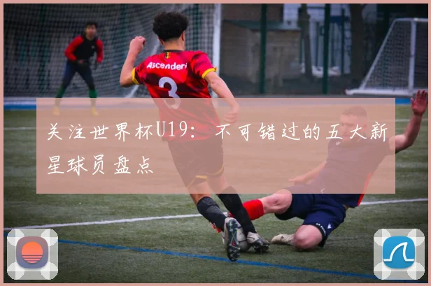 关注世界杯U19:不可错过的五大新星球员盘点