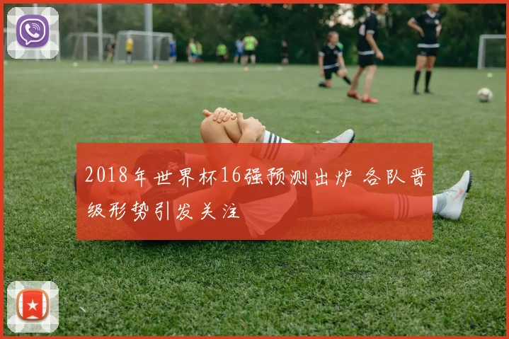 2018年世界杯16强预测出炉 各队晋级形势引发关注